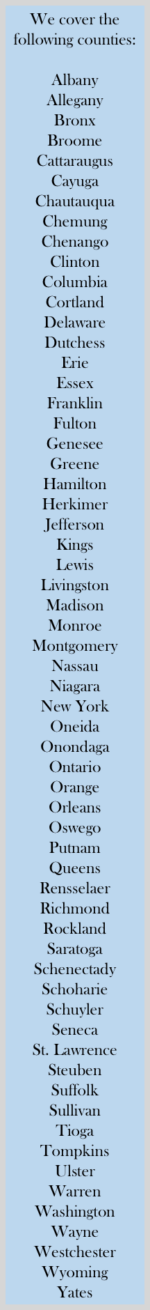 We cover the following counties:

Albany
Allegany
Bronx
Broome
Cattaraugus
Cayuga
Chautauqua
Chemung
Chenango
Clinton
Columbia
Cortland
Delaware
Dutchess
Erie
Essex
Franklin
Fulton
Genesee
Greene
Hamilton
Herkimer
Jefferson
Kings
Lewis
Livingston
Madison
Monroe
Montgomery
Nassau
Niagara
New York
Oneida
Onondaga
Ontario
Orange
Orleans
Oswego
Putnam
Queens
Rensselaer
Richmond
Rockland
Saratoga
Schenectady
Schoharie
Schuyler
Seneca
St. Lawrence
Steuben
Suffolk
Sullivan
Tioga
Tompkins
Ulster
Warren
Washington
Wayne
Westchester
Wyoming
Yates